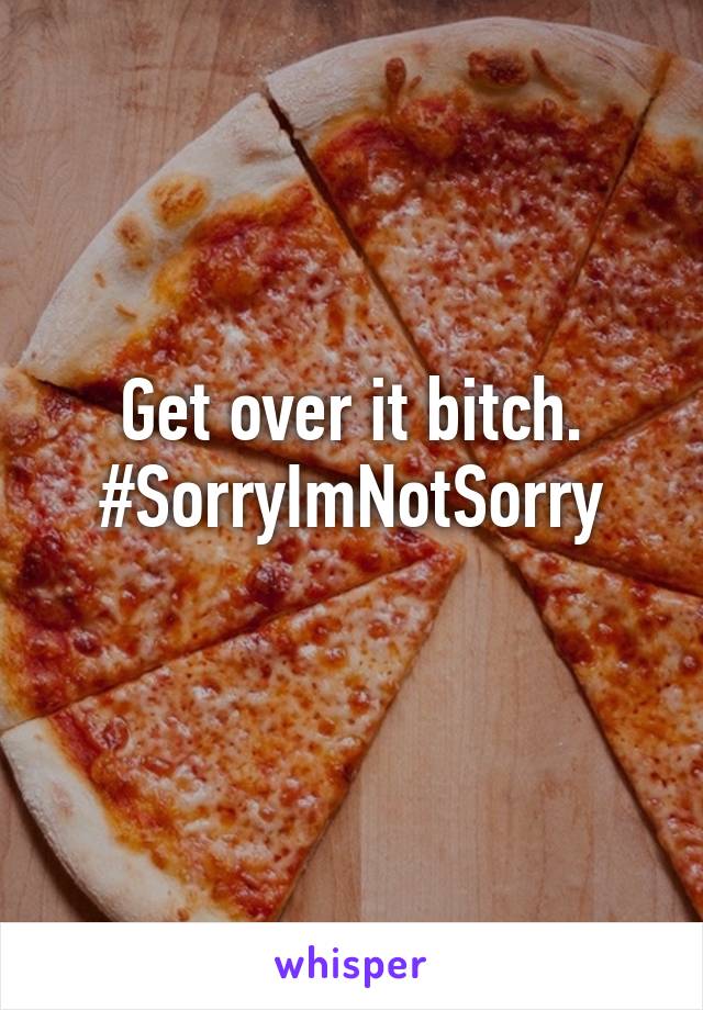 Get over it bitch.
#SorryImNotSorry
