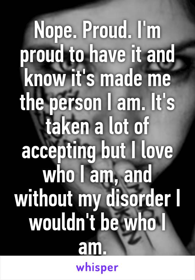Nope. Proud. I'm proud to have it and know it's made me the person I am. It's taken a lot of accepting but I love who I am, and without my disorder I wouldn't be who I am.  