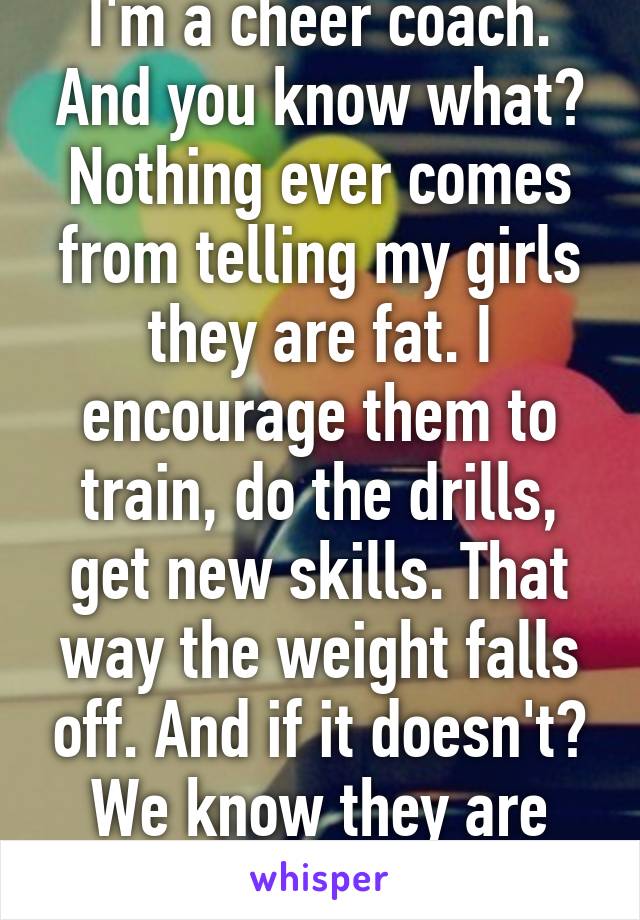 I'm a cheer coach. And you know what? Nothing ever comes from telling my girls they are fat. I encourage them to train, do the drills, get new skills. That way the weight falls off. And if it doesn't? We know they are healthy. 