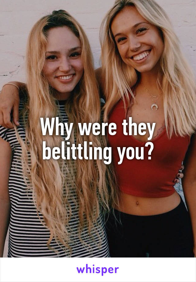 Why were they belittling you?