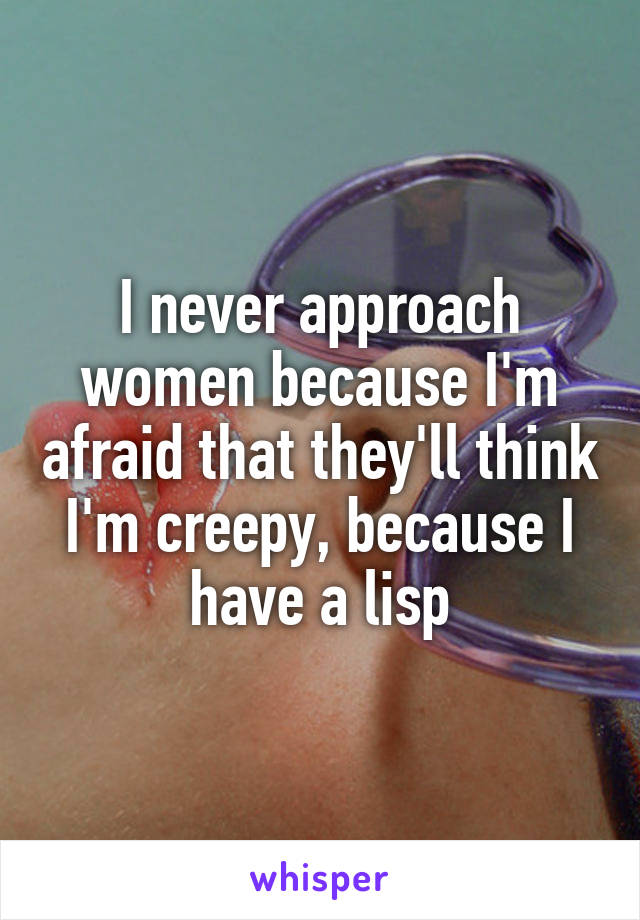I never approach women because I'm afraid that they'll think I'm creepy, because I have a lisp