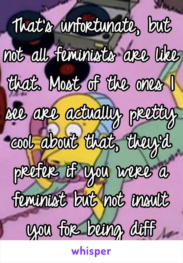 That’s unfortunate, but not all feminists are like that. Most of the ones I see are actually pretty cool about that, they’d prefer if you were a feminist but not insult you for being diff 