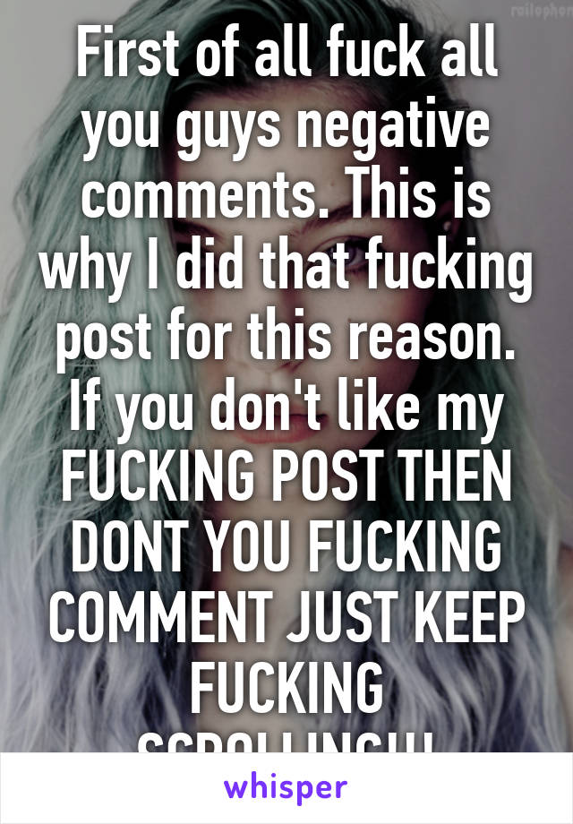 First of all fuck all you guys negative comments. This is why I did that fucking post for this reason. If you don't like my FUCKING POST THEN DONT YOU FUCKING COMMENT JUST KEEP FUCKING SCROLLING!!!