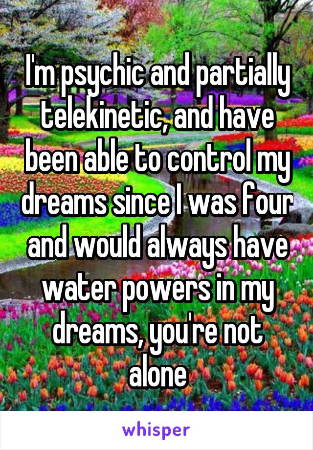 I'm psychic and partially telekinetic, and have been able to control my dreams since I was four and would always have water powers in my dreams, you're not alone