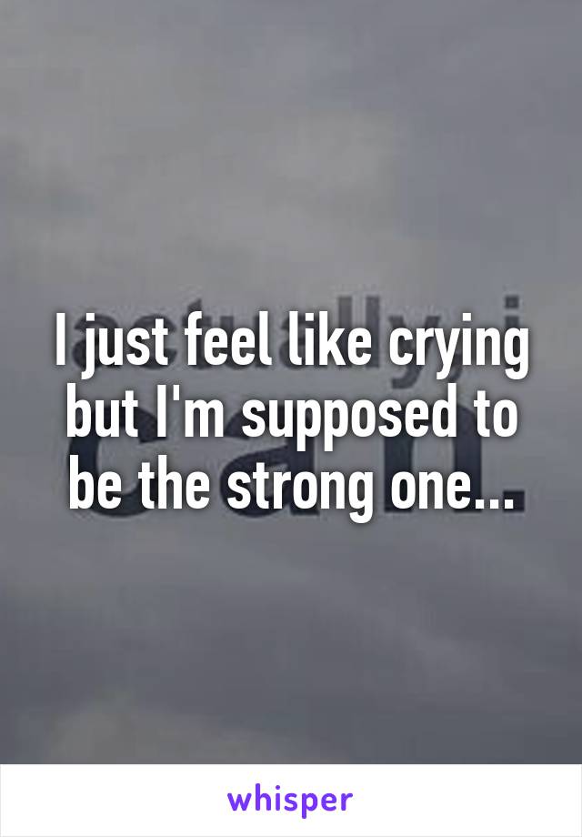 I just feel like crying but I'm supposed to be the strong one...