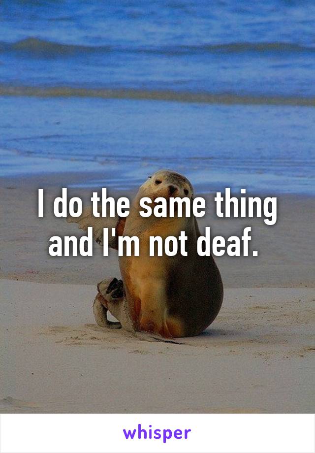 I do the same thing and I'm not deaf. 
