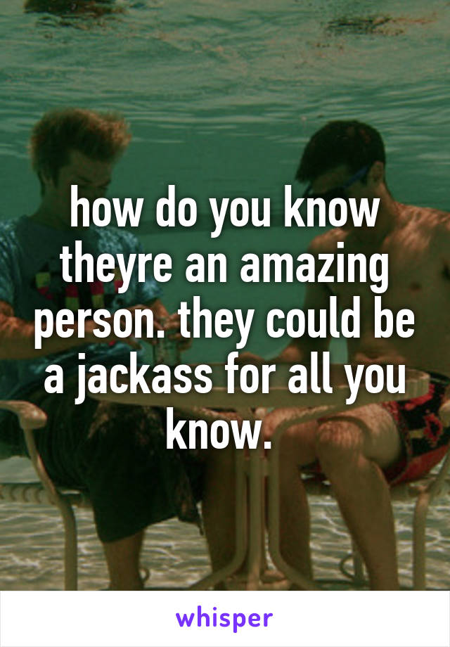 how do you know theyre an amazing person. they could be a jackass for all you know. 