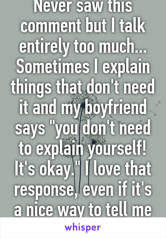 Never saw this comment but I talk entirely too much... Sometimes I explain things that don't need it and my boyfriend says "you don't need to explain yourself! It's okay." I love that response, even if it's a nice way to tell me to shut up.