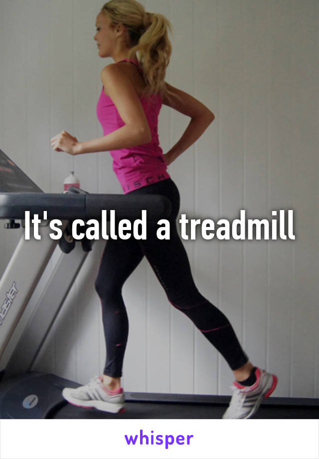 It's called a treadmill
