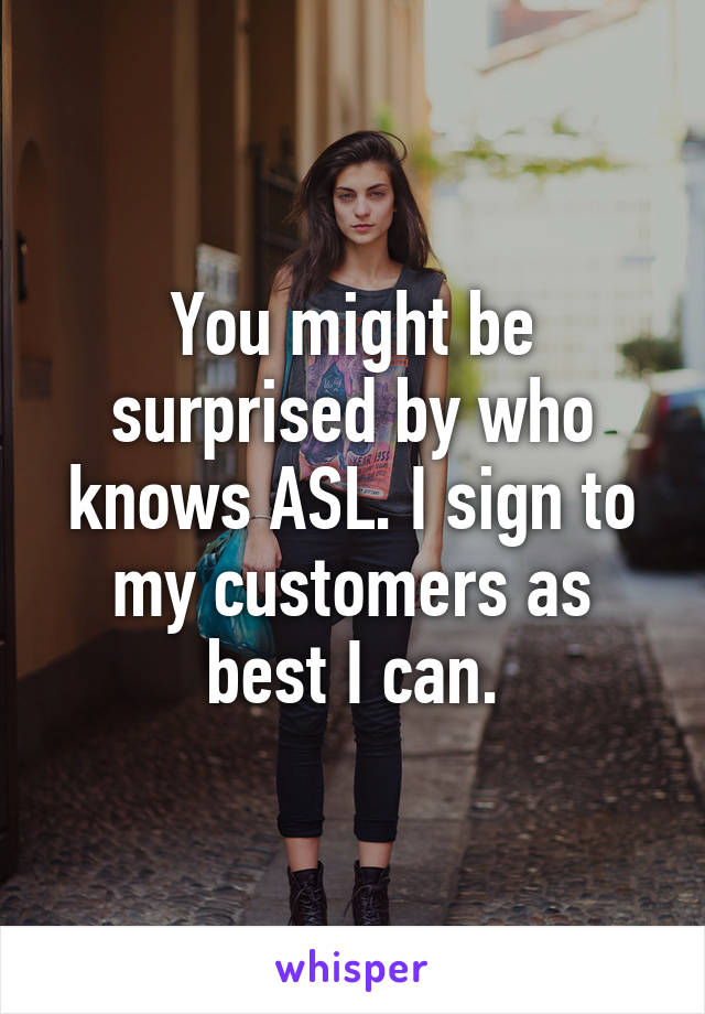 You might be surprised by who knows ASL. I sign to my customers as best I can.
