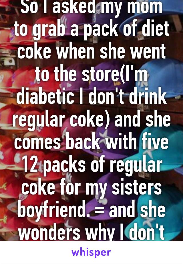 So I asked my mom to grab a pack of diet coke when she went to the store(I'm diabetic I don't drink regular coke) and she comes back with five 12 packs of regular coke for my sisters boyfriend. =\ and she wonders why I don't like her