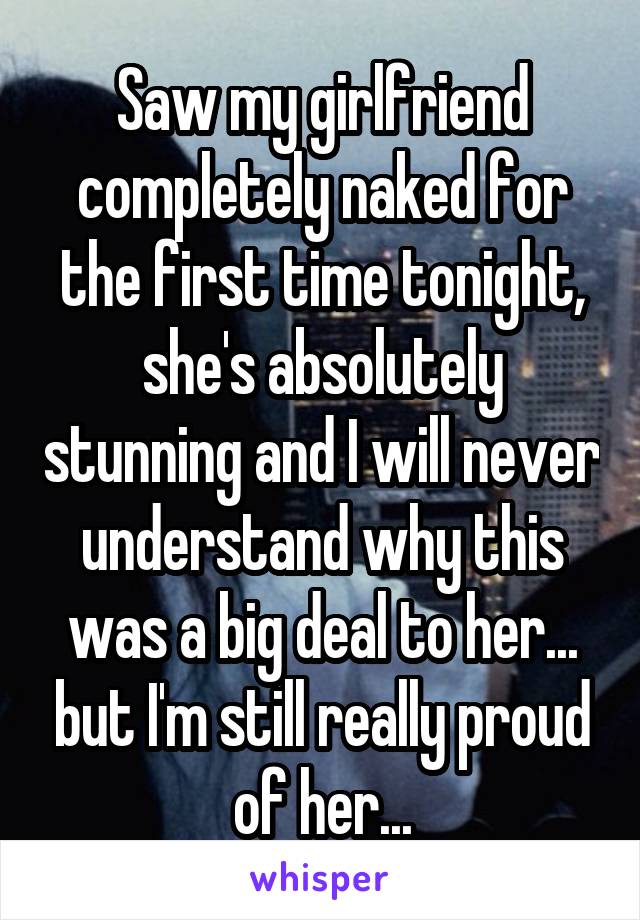 Saw my girlfriend completely naked for the first time tonight, she's absolutely stunning and I will never understand why this was a big deal to her... but I'm still really proud of her...