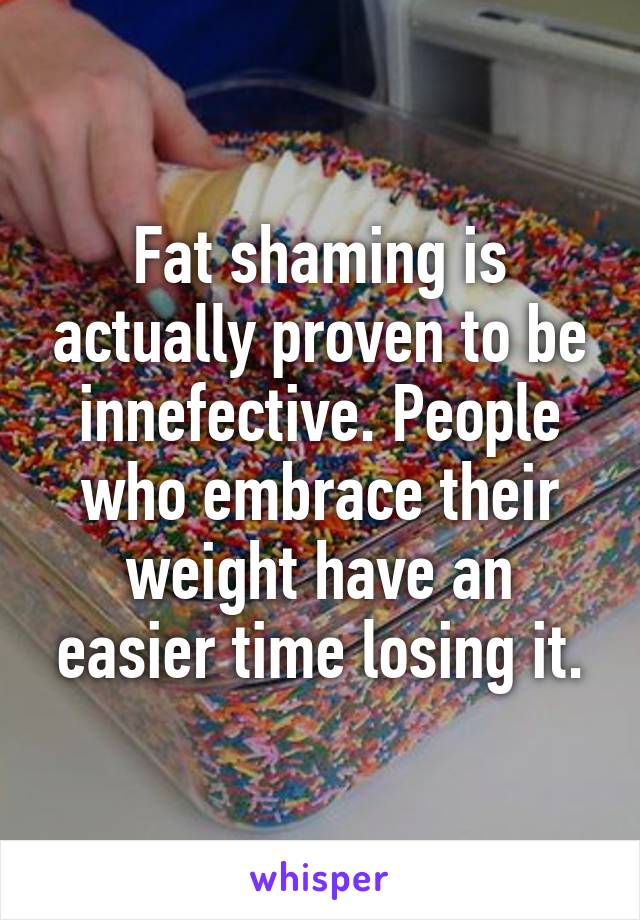 Fat shaming is actually proven to be innefective. People who embrace their weight have an easier time losing it.