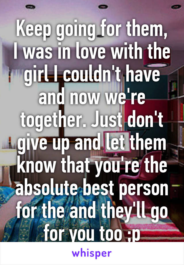 Keep going for them, I was in love with the girl I couldn't have and now we're together. Just don't give up and let them know that you're the absolute best person for the and they'll go for you too ;p