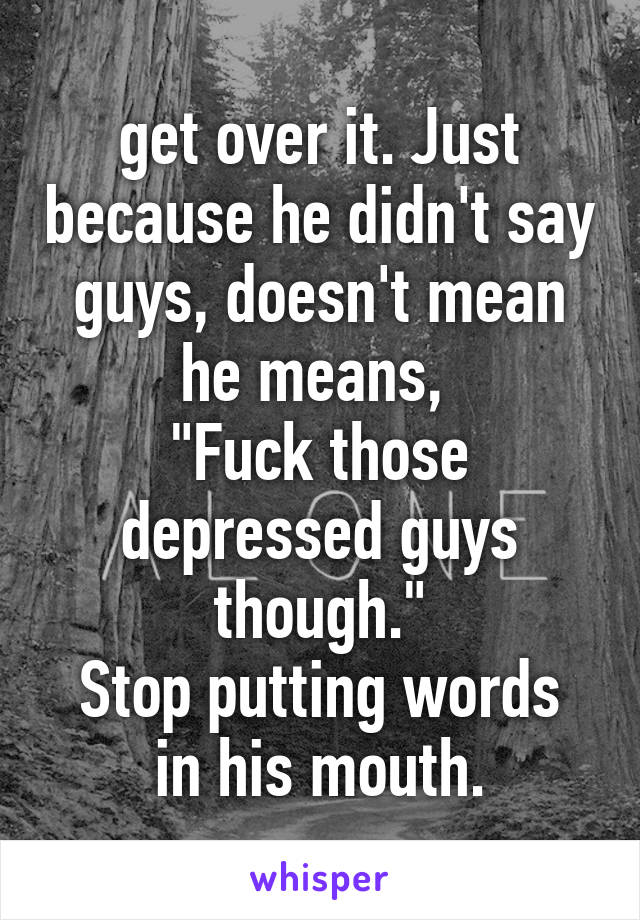 get over it. Just because he didn't say guys, doesn't mean he means, 
"Fuck those depressed guys though."
Stop putting words in his mouth.