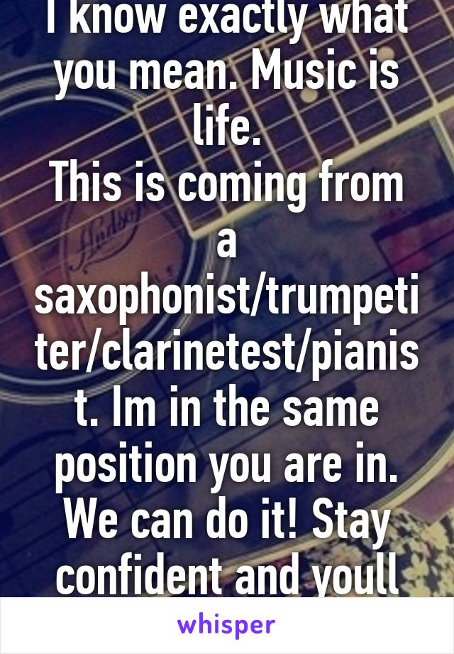 I know exactly what you mean. Music is life.
This is coming from a saxophonist/trumpetiter/clarinetest/pianist. Im in the same position you are in. We can do it! Stay confident and youll make it!!!