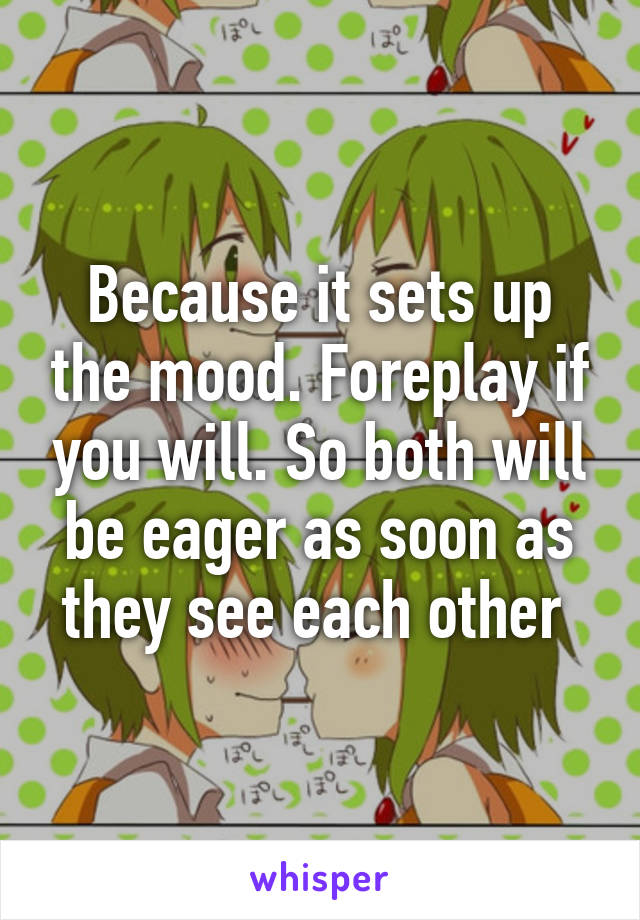 Because it sets up the mood. Foreplay if you will. So both will be eager as soon as they see each other 