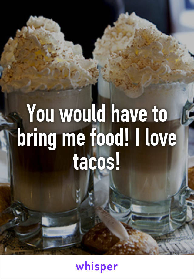 You would have to bring me food! I love tacos!