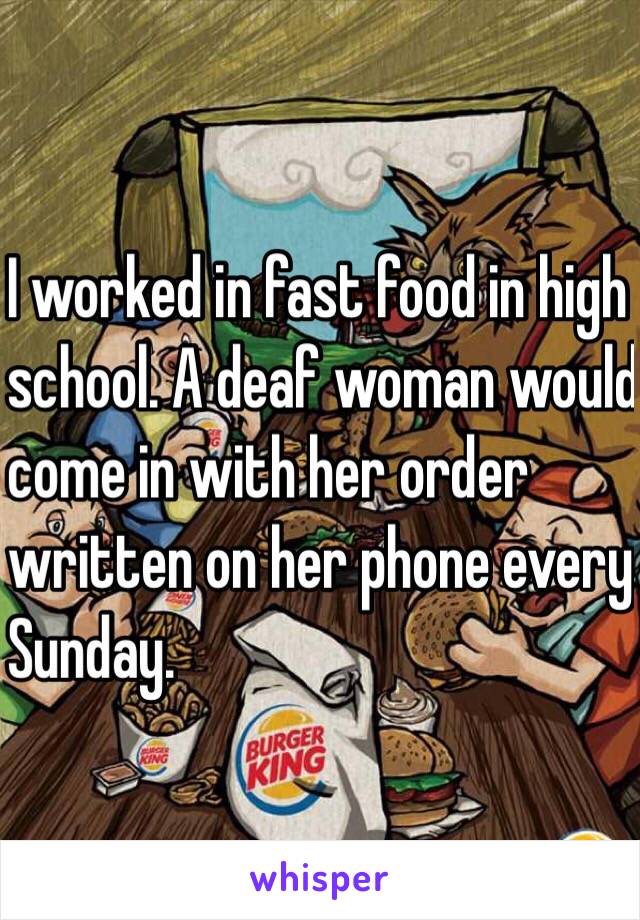 I worked in fast food in high 
school. A deaf woman would 
come in with her order 
written on her phone every
 Sunday. 