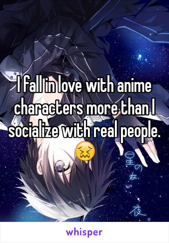 I fall in love with anime characters more than I socialize with real people. 😖