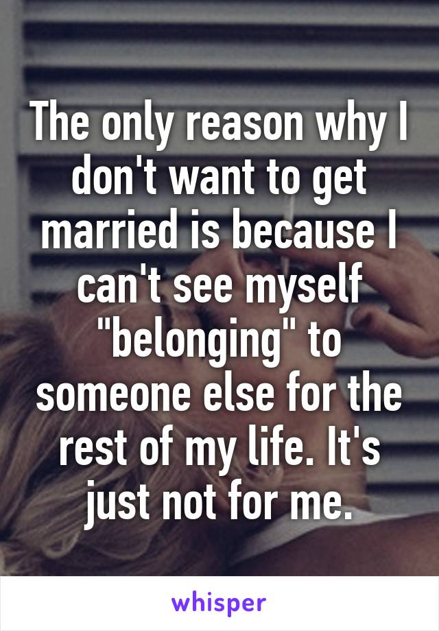 The only reason why I don't want to get married is because I can't see myself "belonging" to someone else for the rest of my life. It's just not for me.