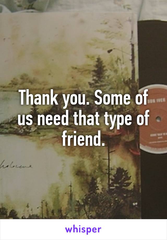 Thank you. Some of us need that type of friend.