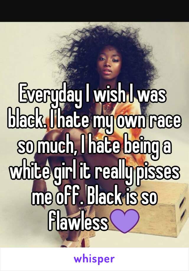 Everyday I wish I was black. I hate my own race so much, I hate being a white girl it really pisses me off. Black is so flawless💜