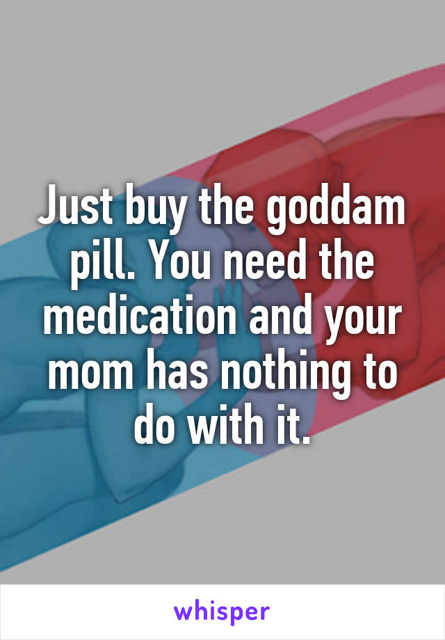 Just buy the goddam pill. You need the medication and your mom has nothing to do with it.