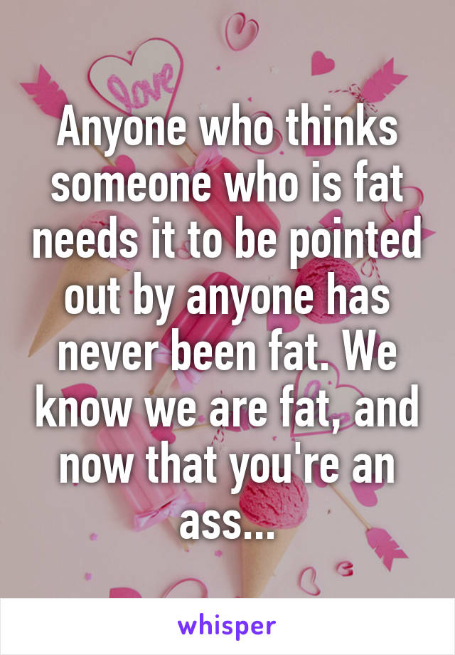 Anyone who thinks someone who is fat needs it to be pointed out by anyone has never been fat. We know we are fat, and now that you're an ass...