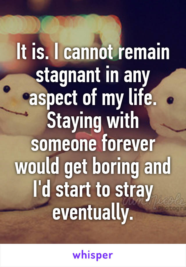 It is. I cannot remain stagnant in any aspect of my life. Staying with someone forever would get boring and I'd start to stray eventually.