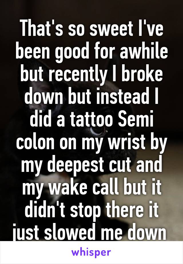 That's so sweet I've been good for awhile but recently I broke down but instead I did a tattoo Semi colon on my wrist by my deepest cut and my wake call but it didn't stop there it just slowed me down 