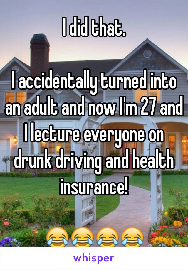 I did that. 

I accidentally turned into an adult and now I'm 27 and I lecture everyone on drunk driving and health insurance!

😂😂😂😂