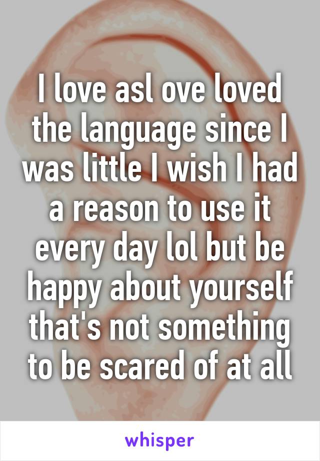 I love asl ove loved the language since I was little I wish I had a reason to use it every day lol but be happy about yourself that's not something to be scared of at all