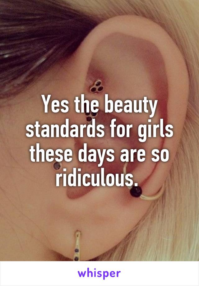 Yes the beauty standards for girls these days are so ridiculous. 