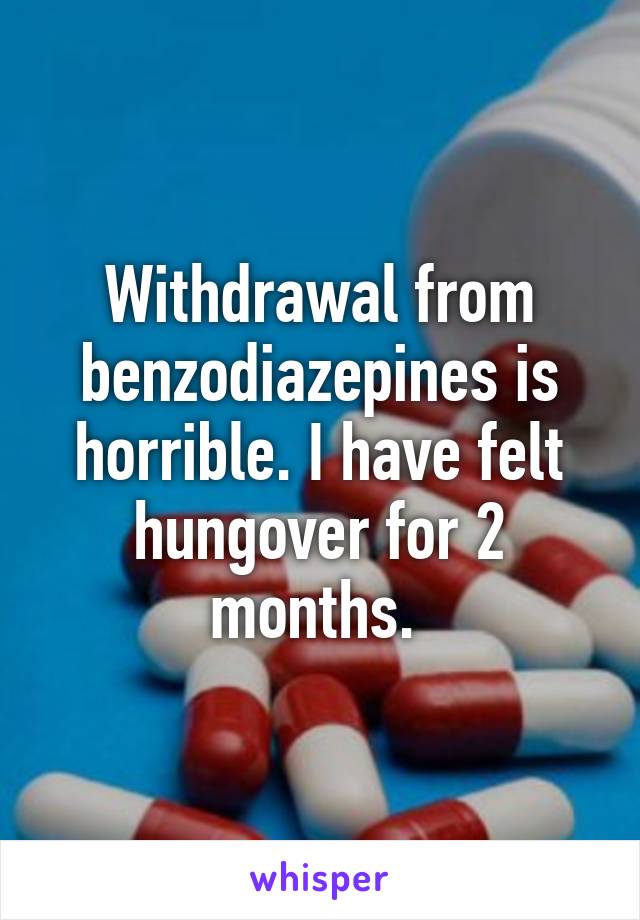 Withdrawal from benzodiazepines is horrible. I have felt hungover for 2 months. 