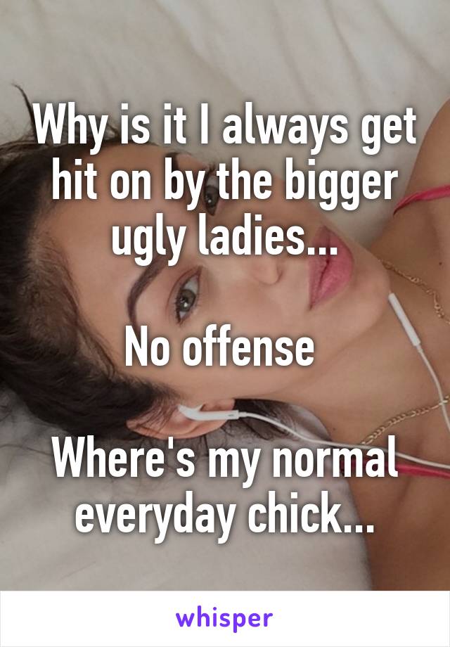 Why is it I always get hit on by the bigger ugly ladies...

No offense 

Where's my normal everyday chick...