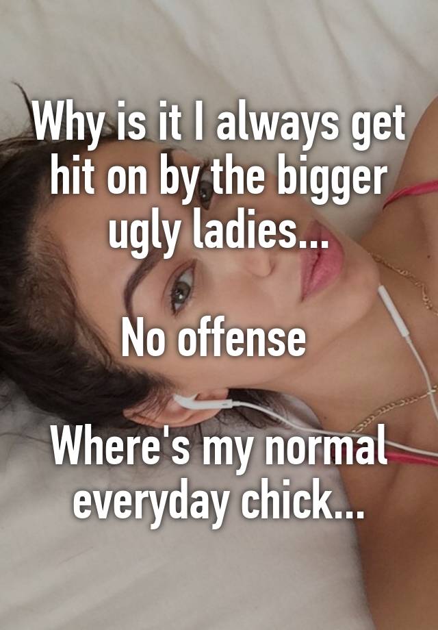 Why is it I always get hit on by the bigger ugly ladies...

No offense 

Where's my normal everyday chick...