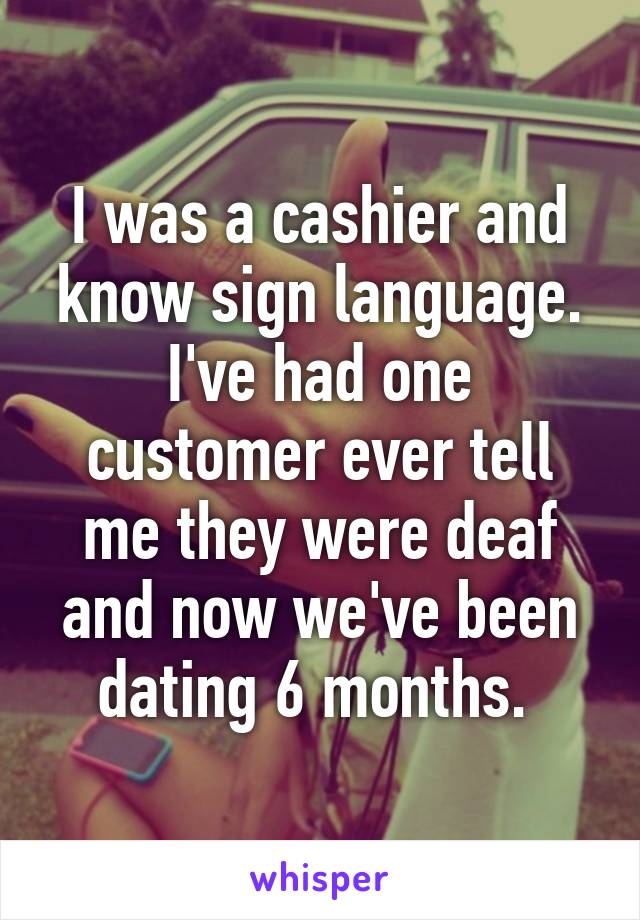 I was a cashier and know sign language. I've had one customer ever tell me they were deaf and now we've been dating 6 months. 