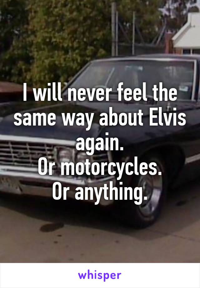 I will never feel the same way about Elvis again.
Or motorcycles.
Or anything.