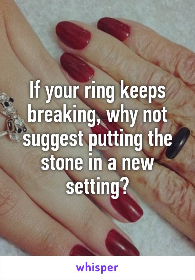 If your ring keeps breaking, why not suggest putting the stone in a new setting?
