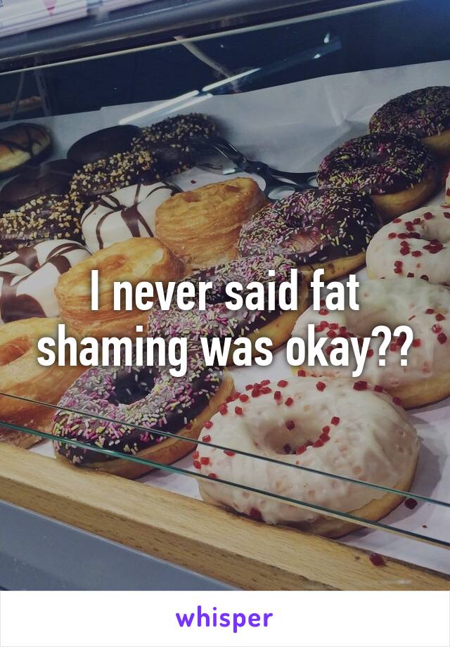 I never said fat shaming was okay??