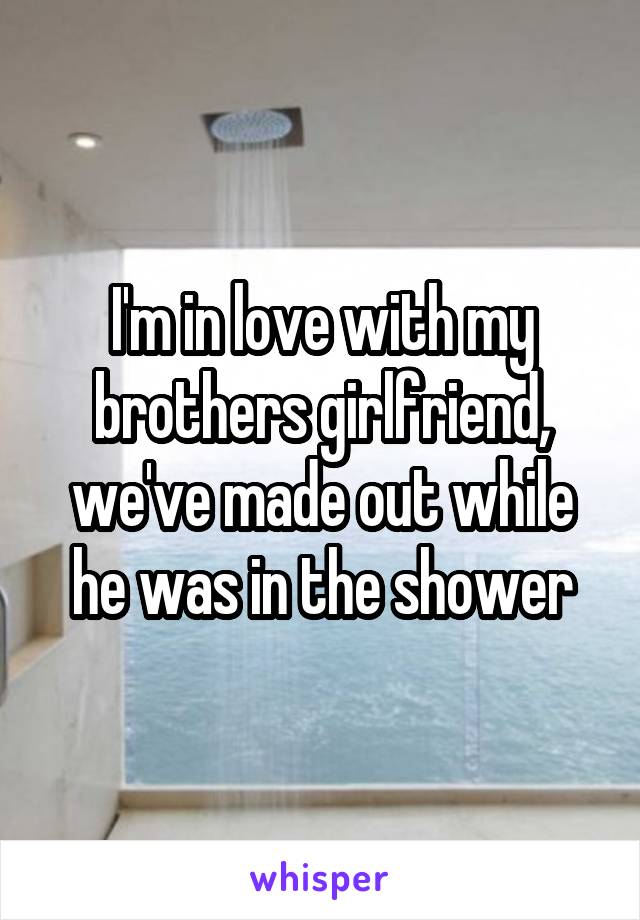 I'm in love with my brothers girlfriend, we've made out while he was in the shower