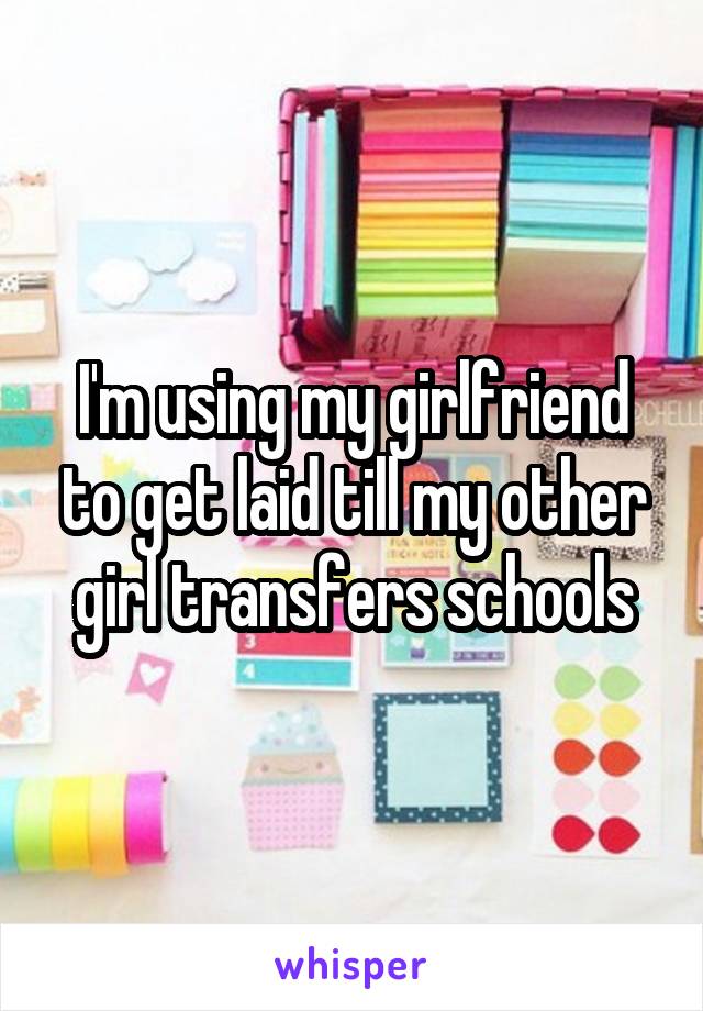 I'm using my girlfriend to get laid till my other girl transfers schools