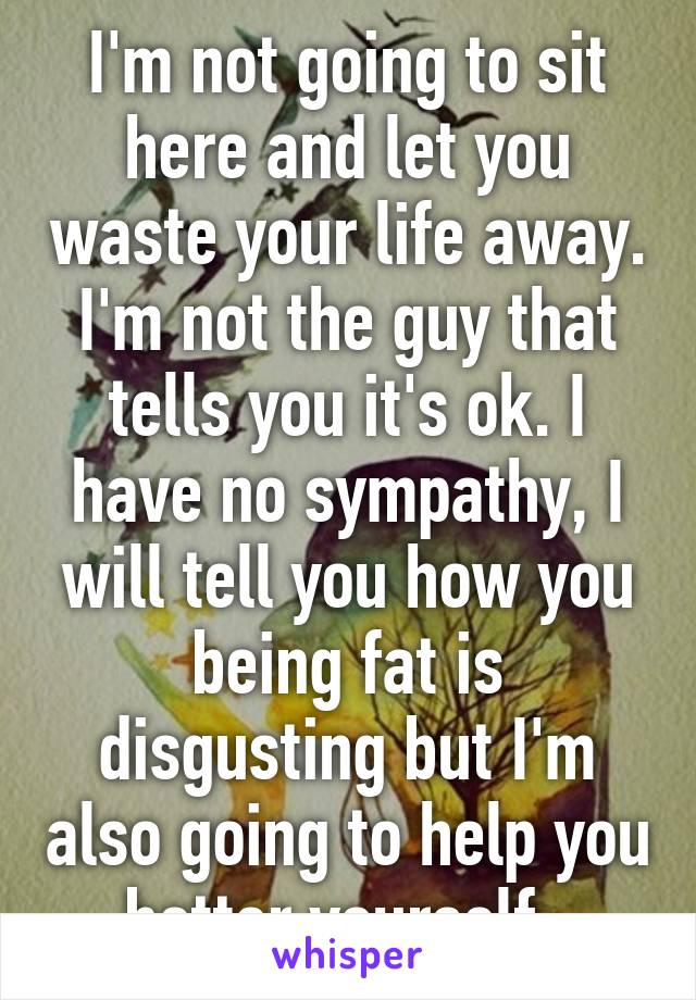 I'm not going to sit here and let you waste your life away. I'm not the guy that tells you it's ok. I have no sympathy, I will tell you how you being fat is disgusting but I'm also going to help you better yourself. 