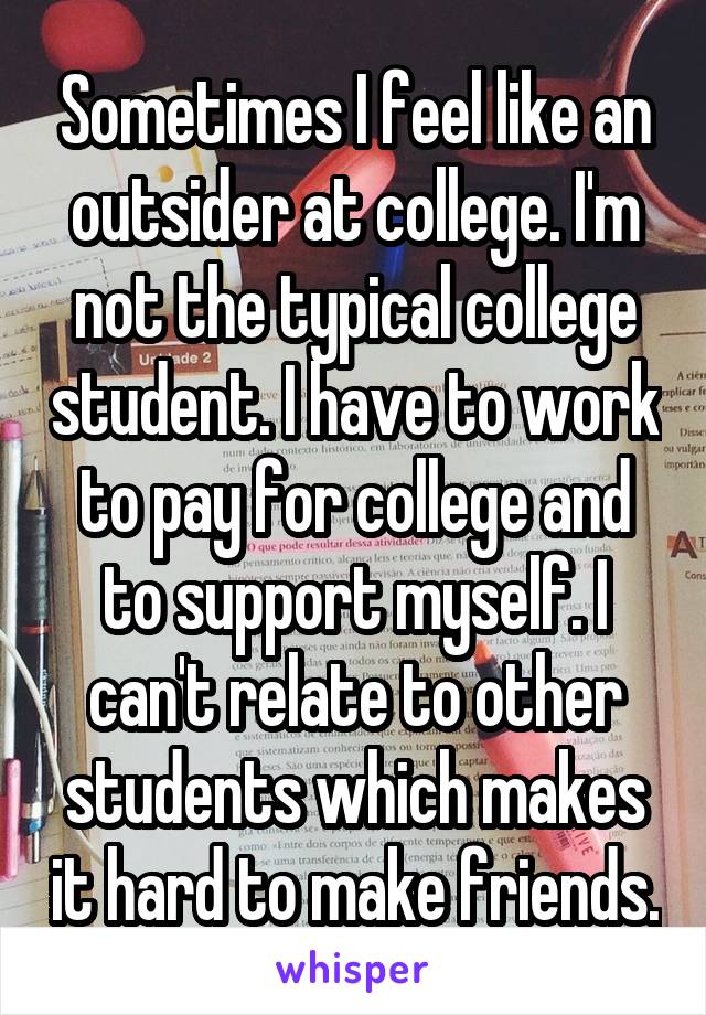 Sometimes I feel like an outsider at college. I'm not the typical college student. I have to work to pay for college and to support myself. I can't relate to other students which makes it hard to make friends.