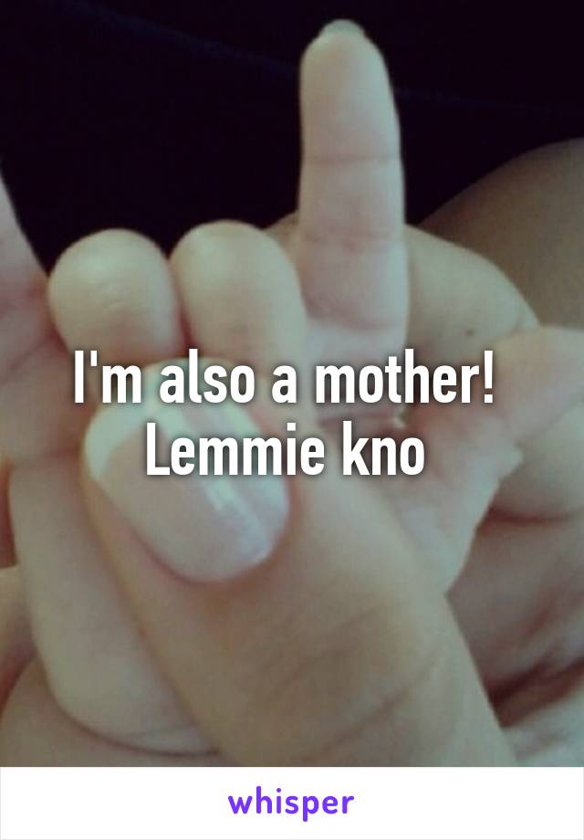 I'm also a mother!  Lemmie kno 