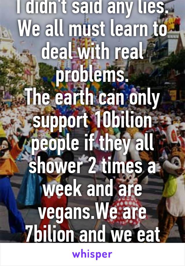 I didn't said any lies.
We all must learn to deal with real problems.
The earth can only support 10bilion people if they all shower 2 times a week and are vegans.We are 7bilion and we eat meat As Fuck