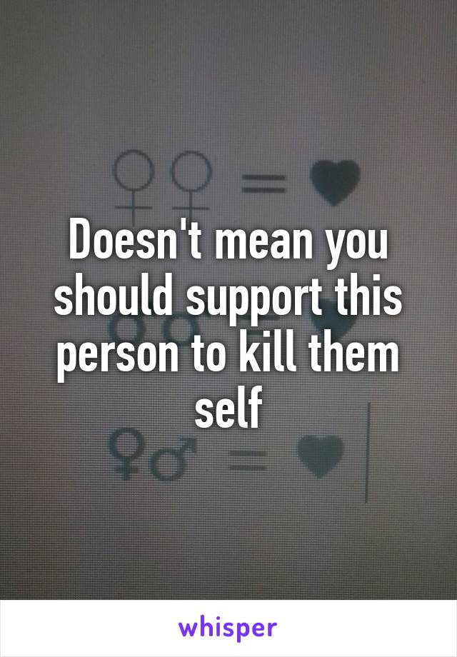 Doesn't mean you should support this person to kill them self