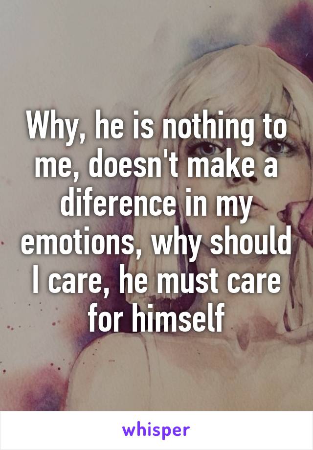 Why, he is nothing to me, doesn't make a diference in my emotions, why should I care, he must care for himself