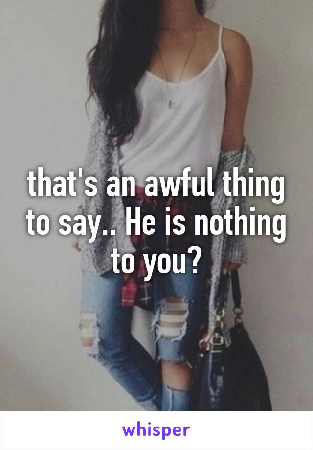 that's an awful thing to say.. He is nothing to you?